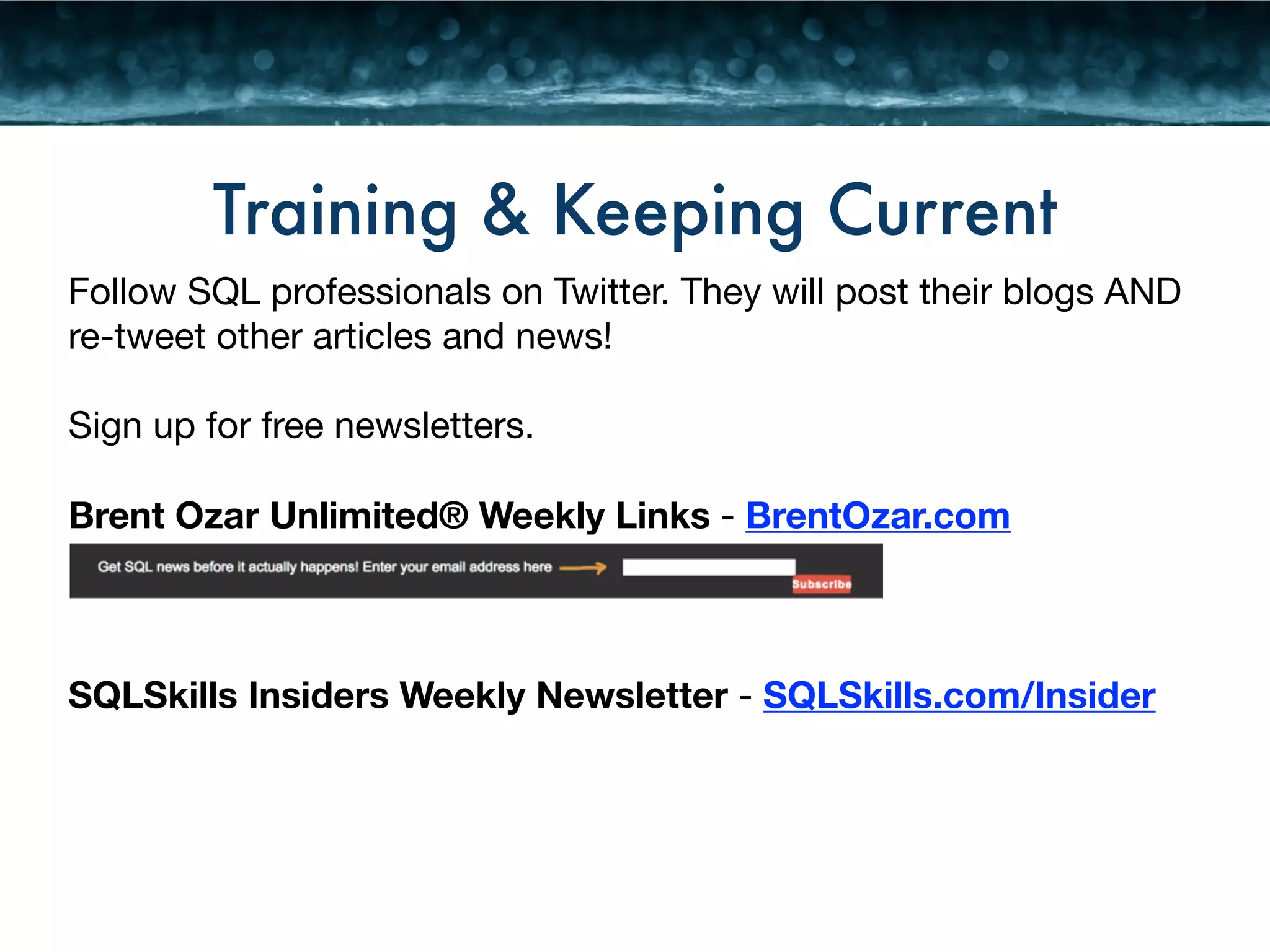 Training & Keeping Current 
Follow SQL professionals on Twitter. They will post their blogs AND 
re-tweet other articles and news! 
! 
Sign up for free newsletters. 
! 
Brent Ozar Unlimited® Weekly Links - BrentOzar.com 
! 
! 
! 
SQLSkills Insiders Weekly Newsletter - SQLSkills.com/Insider 
 