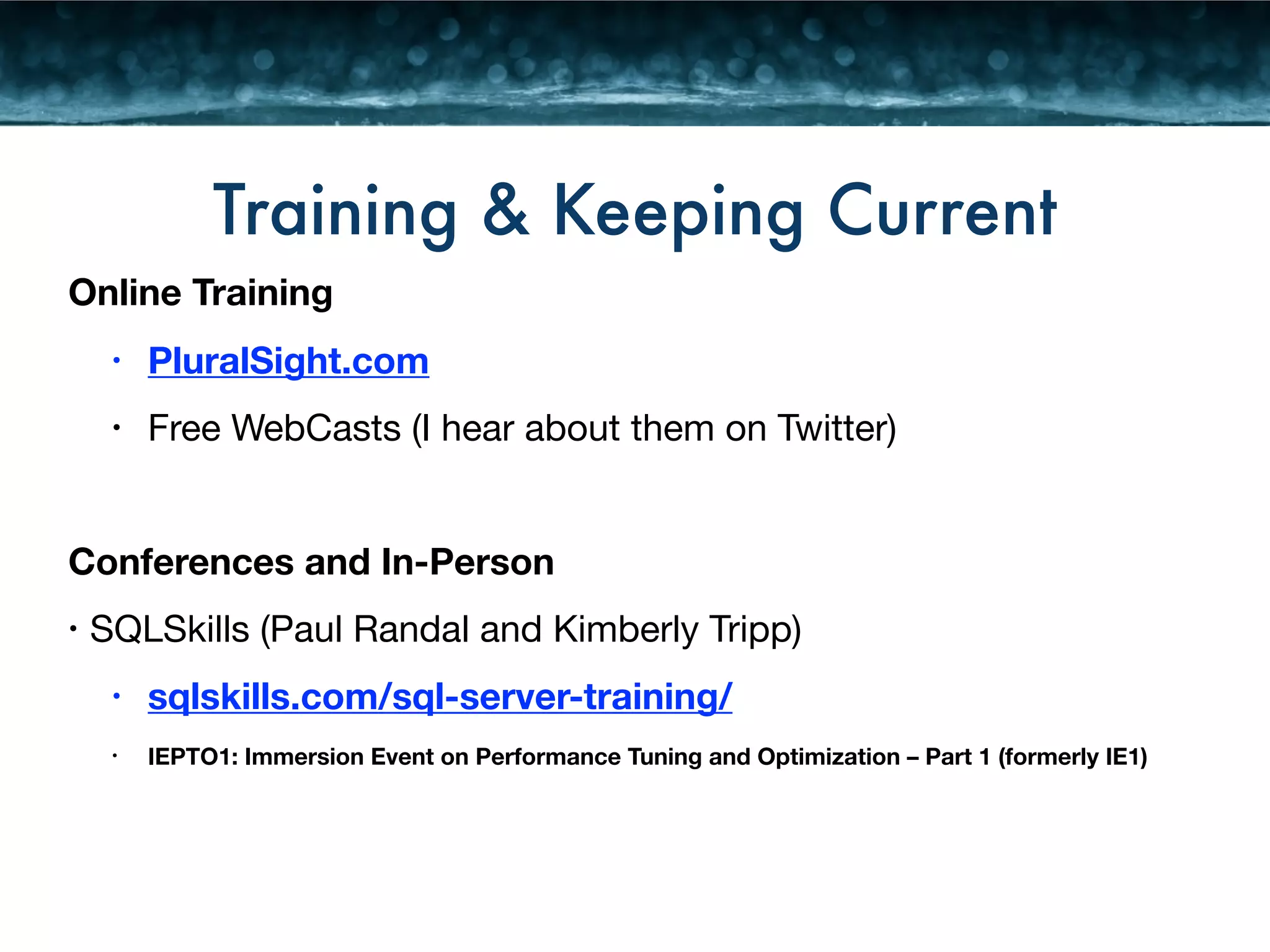 Training & Keeping Current 
Online Training 
• PluralSight.com 
• Free WebCasts (I hear about them on Twitter) 
! 
Conferences and In-Person 
• SQLSkills (Paul Randal and Kimberly Tripp) 
• sqlskills.com/sql-server-training/ 
• IEPTO1: Immersion Event on Performance Tuning and Optimization – Part 1 (formerly IE1) 
 