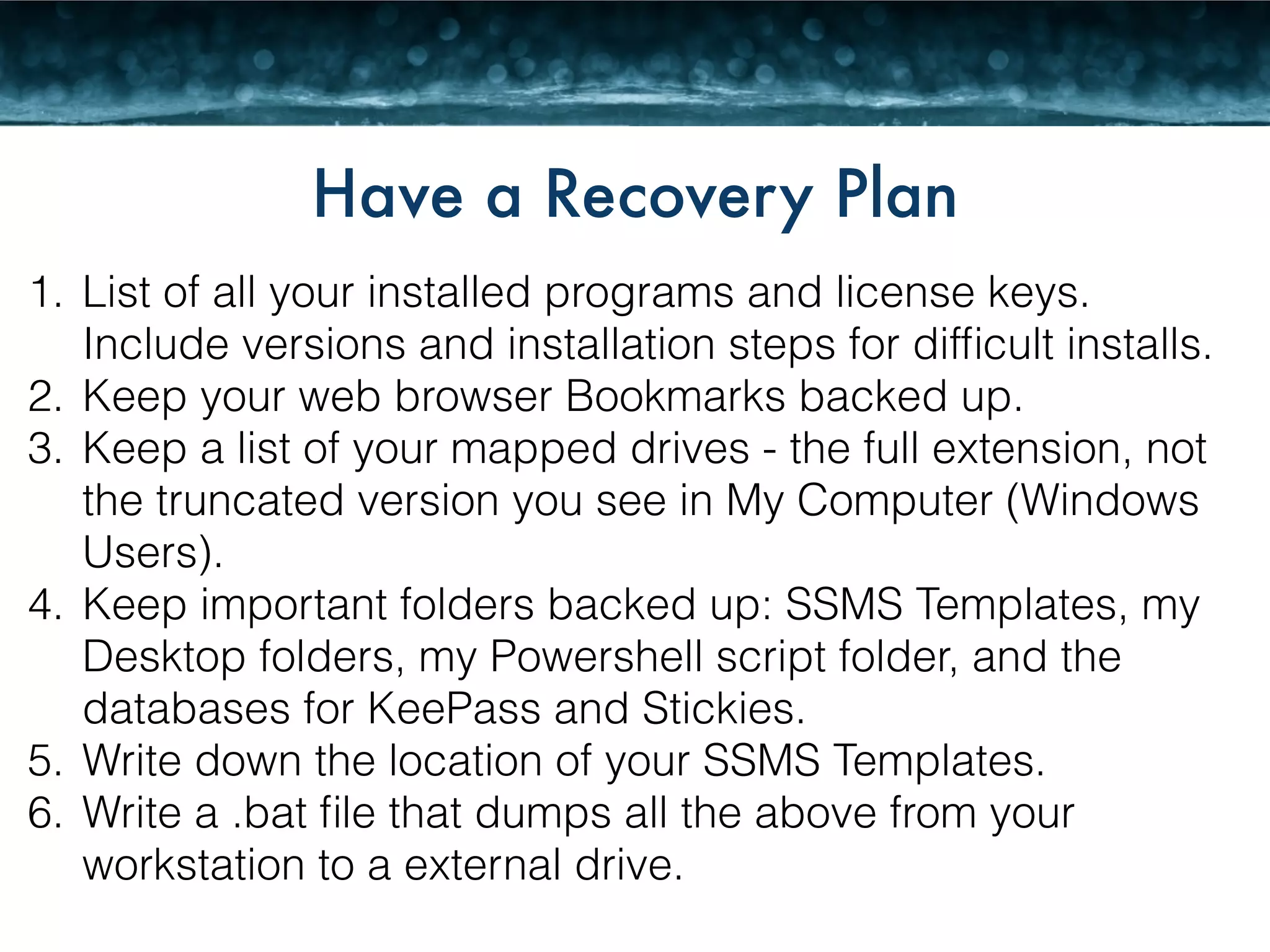 Have a Recovery Plan 
1. List of all your installed programs and license keys. 
Include versions and installation steps for difficult installs. 
2. Keep your web browser Bookmarks backed up. 
3. Keep a list of your mapped drives - the full extension, not 
the truncated version you see in My Computer (Windows 
Users). 
4. Keep important folders backed up: SSMS Templates, my 
Desktop folders, my Powershell script folder, and the 
databases for KeePass and Stickies. 
5. Write down the location of your SSMS Templates. 
6. Write a .bat file that dumps all the above from your 
workstation to a external drive. 
 
