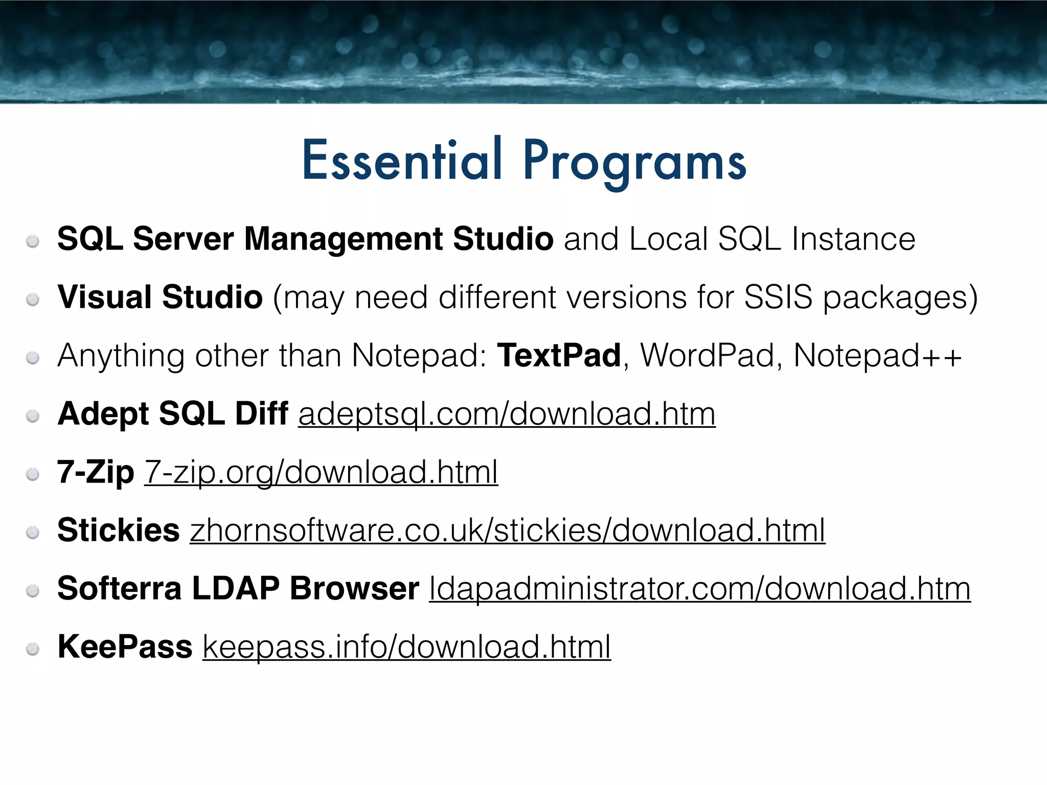 Essential Programs 
SQL Server Management Studio and Local SQL Instance 
Visual Studio (may need different versions for SSIS packages) 
Anything other than Notepad: TextPad, WordPad, Notepad++ 
Adept SQL Diff adeptsql.com/download.htm 
7-Zip 7-zip.org/download.html 
Stickies zhornsoftware.co.uk/stickies/download.html 
Softerra LDAP Browser ldapadministrator.com/download.htm 
KeePass keepass.info/download.html 
 