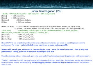 Index Interrogation (2a) 
--[Reads] = SUM(DUS.user_seeks + DUS.user_scans + DUS.user_lookups), 
[Seeks] 
= DUS.user_seeks, 
[Scans] 
= DUS.user_scans, 
[Lookups] = DUS.user_lookups, 
[Writes] = DUS.user_updates, 
! 
[Reads Per Write] = CONVERT(DECIMAL(10,2), MAX(CASE WHEN DUS.user_updates < 1 THEN 100.00 
ELSE 1.00 * (DUS.user_seeks + DUS.user_scans + DUS.user_lookups) / DUS.user_updates END)), 
--[Last Read] = CONVERT(CHAR(10), (SELECT MAX(v) FROM (VALUES (DUS.last_user_seek), 
(DUS.last_user_scan), (DUS.last_user_lookup)) AS value(v)), 101), 
[Last Seek] = DUS.last_user_seek, 
[Last Scan] = DUS.last_user_scan, 
[Last Lookup] = DUS.last_user_lookup 
Reads Per Write can help identify indexes that have not been used since the last restart or aren't helping to improve 
performance. For every 1 write to the index, you want to see as many reads as possible. 
! 
Indexes with a reads_per_write score of 1 means that for every 1 write, the index is also used 1 time to help with 
performance. Ideally, you want to see scores much higher than that. 
! 
Consider dropping indexes with a reads_per_write score under 0 and strongly consider dropping ones with scores under .1. 
! 
This isn't a hard-and-fast rule: you may have an index that's used once per month for a single report, but that report is run by 
the CEO and he wants it instantaneously. Before dropping indexes, know what they're used for or make sure alternate 
indexes exist. 
 