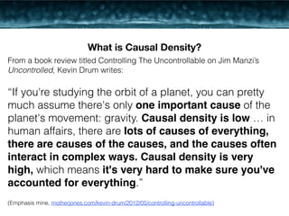 What is Causal Density? 
From a book review titled Controlling The Uncontrollable on Jim Manzi’s 
Uncontrolled, Kevin Drum writes: 
! 
“If you're studying the orbit of a planet, you can pretty 
much assume there's only one important cause of the 
planet's movement: gravity. Causal density is low … in 
human affairs, there are lots of causes of everything, 
there are causes of the causes, and the causes often 
interact in complex ways. Causal density is very 
high, which means it's very hard to make sure you've 
accounted for everything.” 
! 
(Emphasis mine, motherjones.com/kevin-drum/2012/05/controlling-uncontrollable) 
 