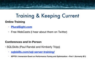 Training & Keeping Current 
Online Training 
• PluralSight.com 
• Free WebCasts (I hear about them on Twitter) 
! 
Conferences and In-Person 
• SQLSkills (Paul Randal and Kimberly Tripp) 
• sqlskills.com/sql-server-training/ 
• IEPTO1: Immersion Event on Performance Tuning and Optimization – Part 1 (formerly IE1) 
 