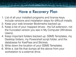 Have a Recovery Plan 
1. List of all your installed programs and license keys. 
Include versions and installation steps for difficult installs. 
2. Keep your web browser Bookmarks backed up. 
3. Keep a list of your mapped drives - the full extension, not 
the truncated version you see in My Computer (Windows 
Users). 
4. Keep important folders backed up: SSMS Templates, my 
Desktop folders, my Powershell script folder, and the 
databases for KeePass and Stickies. 
5. Write down the location of your SSMS Templates. 
6. Write a .bat file that dumps all the above from your 
workstation to a external drive. 
 