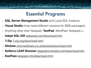 Essential Programs 
SQL Server Management Studio and Local SQL Instance 
Visual Studio (may need different versions for SSIS packages) 
Anything other than Notepad: TextPad, WordPad, Notepad++ 
Adept SQL Diff adeptsql.com/download.htm 
7-Zip 7-zip.org/download.html 
Stickies zhornsoftware.co.uk/stickies/download.html 
Softerra LDAP Browser ldapadministrator.com/download.htm 
KeePass keepass.info/download.html 
 