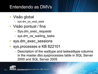 Entendendo as DMVs

       • Visão global
         – sys.dm_os_wait_stats
       • Visão pontual / fina
         – Sys.dm_exec_requests
         – sys.dm_os_waiting_tasks
       • sys.dm_exec_sessions
       • sys.processes e KB 822101
         – Description of the waittype and lastwaittype columns
           in the master.dbo.sysprocesses table in SQL Server
           2000 and SQL Server 2005


10 |       Footer Goes Here
 