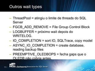 Outros wait types

       – ThreadPool = atingiu o limite de threads do SQL
         Server
       – FGCB_ADD_REMOVE = File Group Control Block
       – LOGBUFFER = próximo wait depois do
         WRITELOG.
       – IO_COMPLETION = sort IO, SQLTrace, copy model
       – ASYNC_IO_COMPLETION = create database,
         reading backup files
       – PREEMPTIVE_OLEDBOPS = fecha gaps que o
         OLEDB não cobria antes.

12 |      Footer Goes Here
 