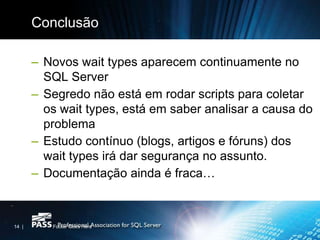 Conclusão

       – Novos wait types aparecem continuamente no
         SQL Server
       – Segredo não está em rodar scripts para coletar
         os wait types, está em saber analisar a causa do
         problema
       – Estudo contínuo (blogs, artigos e fóruns) dos
         wait types irá dar segurança no assunto.
       – Documentação ainda é fraca…



14 |      Footer Goes Here
 