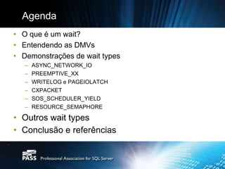 Agenda
• O que é um wait?
• Entendendo as DMVs
• Demonstrações de wait types
   –   ASYNC_NETWORK_IO
   –   PREEMPTIVE_XX
   –   WRITELOG e PAGEIOLATCH
   –   CXPACKET
   –   SOS_SCHEDULER_YIELD
   –   RESOURCE_SEMAPHORE

• Outros wait types
• Conclusão e referências
 