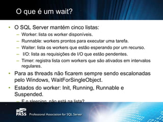 O que é um wait?

• O SQL Server mantém cinco listas:
   –   Worker: lista os worker disponíveis.
   –   Runnable: workers prontos para executar uma tarefa.
   –   Waiter: lista os workers que estão esperando por um recurso.
   –    I/O: lista as requisições de I/O que estão pendentes.
   –   Timer: registra lista com workers que são ativados em intervalos
       regulares.
• Para as threads não ficarem sempre sendo escalonadas
  pelo Windows, WaitForSingleObject.
• Estados do worker: Init, Running, Runnable e
  Suspended.
   – E o sleeping, não está na lista?
 