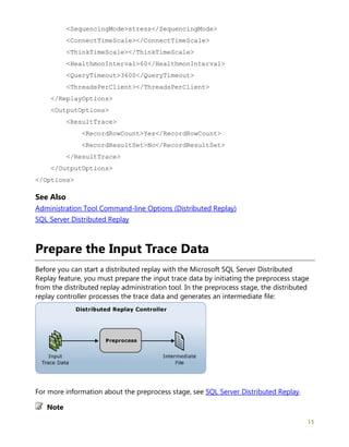 15
<SequencingMode>stress</SequencingMode>
<ConnectTimeScale></ConnectTimeScale>
<ThinkTimeScale></ThinkTimeScale>
<HealthmonInterval>60</HealthmonInterval>
<QueryTimeout>3600</QueryTimeout>
<ThreadsPerClient></ThreadsPerClient>
</ReplayOptions>
<OutputOptions>
<ResultTrace>
<RecordRowCount>Yes</RecordRowCount>
<RecordResultSet>No</RecordResultSet>
</ResultTrace>
</OutputOptions>
</Options>
See Also
Administration Tool Command-line Options (Distributed Replay)
SQL Server Distributed Replay
Prepare the Input Trace Data
Before you can start a distributed replay with the Microsoft SQL Server Distributed
Replay feature, you must prepare the input trace data by initiating the preprocess stage
from the distributed replay administration tool. In the preprocess stage, the distributed
replay controller processes the trace data and generates an intermediate file:
For more information about the preprocess stage, see SQL Server Distributed Replay.
Note
 