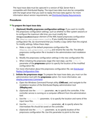 16
The input trace data must be captured in a version of SQL Server that is
compatible with Distributed Replay. The input trace data must also be compatible
with the target server that you want to replay the trace data against. For more
information about version requirements, see Distributed Replay Requirements.
Procedures
1. (Optional) Modify preprocess configuration settings: If you want to modify
the preprocess configuration settings, such as whether to filter system sessions or
to configure the maximum idle time, you must modify the
<PreprocessModifiers> element of the XML-based preprocess configuration
file, DReplay.exe.preprocess.config. If you modify the preprocess
configuration file, we recommend that you modify a copy rather than the original.
To modify settings, follow these steps:
a. Make a copy of the default preprocess configuration file,
DReplay.exe.preprocess.config, and rename the new file. The default
preprocess configuration file is located in the administration tool installation
folder.
b. Modify the preprocess configuration settings in the new configuration file.
c. When initiating the preprocess stage (the next step), use the config_file
parameter of the preprocess option to specify the location of the modified
configuration file.
For more information about the preprocess configuration file, see Distributed
Replay Configuration Files.
2. Initiate the preprocess stage: To prepare the input trace data, you must run the
administration tool with the preprocess option. For more information, see
dreplay preprocess Command.
a. Open the Windows Command Prompt utility (CMD.exe), and navigate to the
installation location of the Distributed Replay administration tool
(DReplay.exe).
b. (Optional) Use the controller parameter, -m, to specify the controller, if the
controller service is running on a computer different from the administration
tool.
c. Use the input_trace_file parameter, -i, to specify the location and name of the
input trace files.
d. Use the controller_working_directory parameter, -d, to specify where the
intermediate file should be saved on the controller.
e. (Optional) Use the config_file parameter, -c, to specify location of the
preprocess configuration file. Use this parameter to point to the new
To prepare the input trace data
 