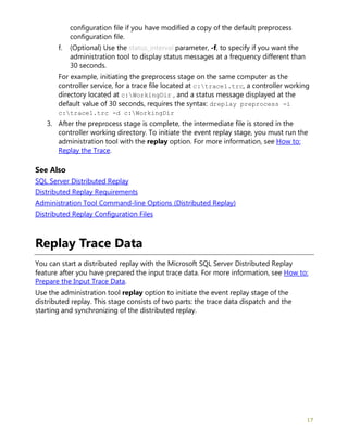 17
configuration file if you have modified a copy of the default preprocess
configuration file.
f. (Optional) Use the status_interval parameter, -f, to specify if you want the
administration tool to display status messages at a frequency different than
30 seconds.
For example, initiating the preprocess stage on the same computer as the
controller service, for a trace file located at c:trace1.trc, a controller working
directory located at c:WorkingDir , and a status message displayed at the
default value of 30 seconds, requires the syntax: dreplay preprocess -i
c:trace1.trc -d c:WorkingDir
3. After the preprocess stage is complete, the intermediate file is stored in the
controller working directory. To initiate the event replay stage, you must run the
administration tool with the replay option. For more information, see How to:
Replay the Trace.
See Also
SQL Server Distributed Replay
Distributed Replay Requirements
Administration Tool Command-line Options (Distributed Replay)
Distributed Replay Configuration Files
Replay Trace Data
You can start a distributed replay with the Microsoft SQL Server Distributed Replay
feature after you have prepared the input trace data. For more information, see How to:
Prepare the Input Trace Data.
Use the administration tool replay option to initiate the event replay stage of the
distributed replay. This stage consists of two parts: the trace data dispatch and the
starting and synchronizing of the distributed replay.
 