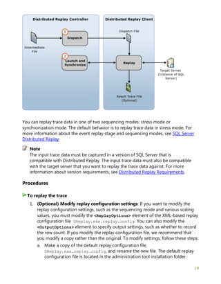 18
You can replay trace data in one of two sequencing modes: stress mode or
synchronization mode. The default behavior is to replay trace data in stress mode. For
more information about the event replay stage and sequencing modes, see SQL Server
Distributed Replay
The input trace data must be captured in a version of SQL Server that is
compatible with Distributed Replay. The input trace data must also be compatible
with the target server that you want to replay the trace data against. For more
information about version requirements, see Distributed Replay Requirements.
Procedures
1. (Optional) Modify replay configuration settings: If you want to modify the
replay configuration settings, such as the sequencing mode and various scaling
values, you must modify the <ReplayOptions> element of the XML-based replay
configuration file DReplay.exe.replay.config. You can also modify the
<OutputOptions> element to specify output settings, such as whether to record
the row count. If you modify the replay configuration file, we recommend that
you modify a copy rather than the original. To modify settings, follow these steps:
a. Make a copy of the default replay configuration file,
DReplay.exe.replay.config, and rename the new file. The default replay
configuration file is located in the administration tool installation folder.
Note
To replay the trace
 