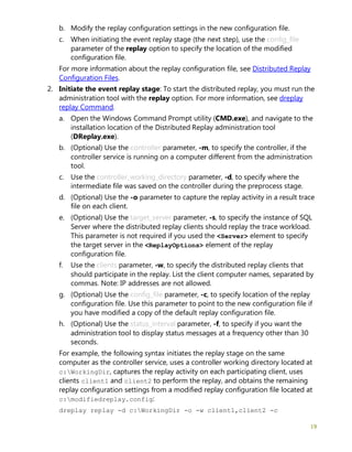 19
b. Modify the replay configuration settings in the new configuration file.
c. When initiating the event replay stage (the next step), use the config_file
parameter of the replay option to specify the location of the modified
configuration file.
For more information about the replay configuration file, see Distributed Replay
Configuration Files.
2. Initiate the event replay stage: To start the distributed replay, you must run the
administration tool with the replay option. For more information, see dreplay
replay Command.
a. Open the Windows Command Prompt utility (CMD.exe), and navigate to the
installation location of the Distributed Replay administration tool
(DReplay.exe).
b. (Optional) Use the controller parameter, -m, to specify the controller, if the
controller service is running on a computer different from the administration
tool.
c. Use the controller_working_directory parameter, -d, to specify where the
intermediate file was saved on the controller during the preprocess stage.
d. (Optional) Use the -o parameter to capture the replay activity in a result trace
file on each client.
e. (Optional) Use the target_server parameter, -s, to specify the instance of SQL
Server where the distributed replay clients should replay the trace workload.
This parameter is not required if you used the <Server> element to specify
the target server in the <ReplayOptions> element of the replay
configuration file.
f. Use the clients parameter, -w, to specify the distributed replay clients that
should participate in the replay. List the client computer names, separated by
commas. Note: IP addresses are not allowed.
g. (Optional) Use the config_file parameter, -c, to specify location of the replay
configuration file. Use this parameter to point to the new configuration file if
you have modified a copy of the default replay configuration file.
h. (Optional) Use the status_interval parameter, -f, to specify if you want the
administration tool to display status messages at a frequency other than 30
seconds.
For example, the following syntax initiates the replay stage on the same
computer as the controller service, uses a controller working directory located at
c:WorkingDir, captures the replay activity on each participating client, uses
clients client1 and client2 to perform the replay, and obtains the remaining
replay configuration settings from a modified replay configuration file located at
c:modifiedreplay.config:
dreplay replay -d c:WorkingDir -o -w client1,client2 -c
 