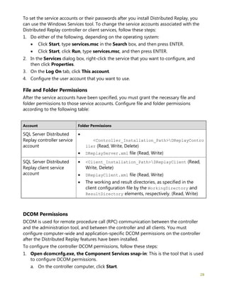 28
To set the service accounts or their passwords after you install Distributed Replay, you
can use the Windows Services tool. To change the service accounts associated with the
Distributed Replay controller or client services, follow these steps:
1. Do either of the following, depending on the operating system:
• Click Start, type services.msc in the Search box, and then press ENTER.
• Click Start, click Run, type services.msc, and then press ENTER.
2. In the Services dialog box, right-click the service that you want to configure, and
then click Properties.
3. On the Log On tab, click This account.
4. Configure the user account that you want to use.
File and Folder Permissions
After the service accounts have been specified, you must grant the necessary file and
folder permissions to those service accounts. Configure file and folder permissions
according to the following table:
Account Folder Permissions
SQL Server Distributed
Replay controller service
account
•
<Controller_Installation_Path>DReplayContro
ller (Read, Write, Delete)
• DReplayServer.xml file (Read, Write)
SQL Server Distributed
Replay client service
account
• <Client_Installation_Path>DReplayClient (Read,
Write, Delete)
• DReplayClient.xml file (Read, Write)
• The working and result directories, as specified in the
client configuration file by the WorkingDirectory and
ResultDirectory elements, respectively. (Read, Write)
DCOM Permissions
DCOM is used for remote procedure call (RPC) communication between the controller
and the administration tool, and between the controller and all clients. You must
configure computer-wide and application-specific DCOM permissions on the controller
after the Distributed Replay features have been installed.
To configure the controller DCOM permissions, follow these steps:
1. Open dcomcnfg.exe, the Component Services snap-in: This is the tool that is used
to configure DCOM permissions.
a. On the controller computer, click Start.
 