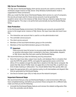 30
SQL Server Permissions
The SQL Server Distributed Replay client service accounts are used to connect to the
workload's target instance of SQL Server. Only Windows Authentication mode is
supported for these connections.
After you install the SQL Server Distributed Replay client service on a set of computers,
the security principal used for those service accounts must be granted the
sysadmin server role on the instance of SQL Server that you intend to replay the trace
workload against. This step is not performed automatically during Distributed Replay
Setup.
Data Protection
In the Distributed Replay environment, the following user accounts are granted full
access to the target server instance of SQL Server, the input trace data and result trace
files:
• The interactive user account that is used to run the administration tool.
• The controller service account.
• The client service account.
• Members of the local Administrators group on the controller.
• Members of the local Administrators group on the clients.
These accounts have full access to any personally identifiable information (PII)
or sensitive information that is contained in the trace, intermediate, dispatch,
or SQL Server data files that were used by Distributed Replay.
We recommend that you take the following security precautions:
• Store the input trace data, output trace results, and database files in a location that
uses the NTFS file system (NTFS), and apply the appropriate access control lists
(ACLs). If it is needed, encrypt the data that is stored on the SQL Server computer. Be
aware that SQL Server Profiler does not apply ACLs to the trace files, or perform any
kind of data masking or obfuscation. You should delete these files quickly after use.
• Apply the appropriate ACLs and retention policy to all intermediate and dispatch files
that are generated by Distributed Replay.
• Use Secure Sockets Layer (SSL) to help secure the network transport.
Important Removal Steps
We recommend that you only use Distributed Replay in a test environment. After you
have completed testing, and before you provision those computers for a different task,
make sure that you do the following:
• Uninstall the Distributed Replay features and remove the related configuration files
from the controller and all clients.
Important
 