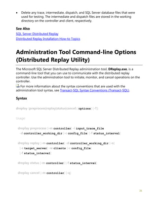 31
• Delete any trace, intermediate, dispatch, and SQL Server database files that were
used for testing. The intermediate and dispatch files are stored in the working
directory on the controller and client, respectively.
See Also
SQL Server Distributed Replay
Distributed Replay Installation How-to Topics
Administration Tool Command-line Options
(Distributed Replay Utility)
The Microsoft SQL Server Distributed Replay administration tool, DReplay.exe, is a
command-line tool that you can use to communicate with the distributed replay
controller. Use the administration tool to initiate, monitor, and cancel operations on the
controller.
For more information about the syntax conventions that are used with the
administration tool syntax, see Transact-SQL Syntax Conventions (Transact-SQL).
Syntax
dreplay {preprocess|replay|status|cancel} [options] [-?]}
Usage:
dreplay preprocess [-m controller] -i input_trace_file
-d controller_working_dir [-c config_file] [-f status_interval]
dreplay replay [-m controller] -d controller_working_dir [-o]
[-s target_server] -w clients [-c config_file]
[-f status_interval]
dreplay status [-m controller] [-f status_interval]
dreplay cancel [-m controller] [-q]
 