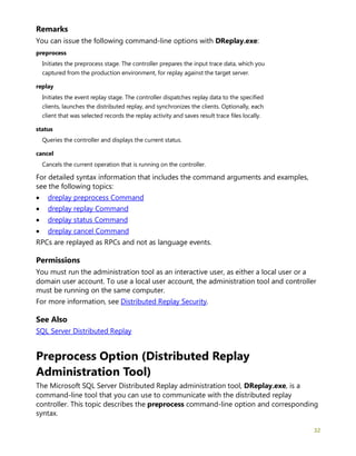 32
Remarks
You can issue the following command-line options with DReplay.exe:
preprocess
Initiates the preprocess stage. The controller prepares the input trace data, which you
captured from the production environment, for replay against the target server.
replay
Initiates the event replay stage. The controller dispatches replay data to the specified
clients, launches the distributed replay, and synchronizes the clients. Optionally, each
client that was selected records the replay activity and saves result trace files locally.
status
Queries the controller and displays the current status.
cancel
Cancels the current operation that is running on the controller.
For detailed syntax information that includes the command arguments and examples,
see the following topics:
• dreplay preprocess Command
• dreplay replay Command
• dreplay status Command
• dreplay cancel Command
RPCs are replayed as RPCs and not as language events.
Permissions
You must run the administration tool as an interactive user, as either a local user or a
domain user account. To use a local user account, the administration tool and controller
must be running on the same computer.
For more information, see Distributed Replay Security.
See Also
SQL Server Distributed Replay
Preprocess Option (Distributed Replay
Administration Tool)
The Microsoft SQL Server Distributed Replay administration tool, DReplay.exe, is a
command-line tool that you can use to communicate with the distributed replay
controller. This topic describes the preprocess command-line option and corresponding
syntax.
 