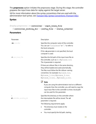 33
The preprocess option initiates the preprocess stage. During this stage, the controller
prepares the input trace data for replay against the target server.
For more information about the syntax conventions that are used with the
administration tool syntax, see Transact-SQL Syntax Conventions (Transact-SQL).
Syntax
dreplay preprocess [-m controller] -i input_trace_file
-d controller_working_dir [-c config_file] [-f status_interval]
Parameters
Parameter Description
-mcontroller Specifies the computer name of the controller.
You can use "localhost" or "." to refer to
the local computer.
If the -m parameter is not specified, the local
computer is used.
-iinput_trace_file Specifies the full path of the input trace file on
the controller, such as D:Mytrace.trc.
The -i parameter is required.
If there are rollover files in the same directory,
they will be loaded and used automatically.
The files must follow the file rollover naming
convention, for example: Mytrace.trc,
Mytrace_1.trc, Mytrace_2.trc,
Mytrace_3.trc, … Mytrace_n.trc.
Note
If you are using the administration tool on a different
computer than the controller, you will need to copy the
input trace files to the controller so that a local path
can be used for this parameter.
-
dcontroller_working_dir
Specifies the directory on the controller where
the intermediate file will be stored. The -d
parameter is required.
The following requirements apply:
• The directory must reside on the
controller.
• You must specify the full path, starting
 