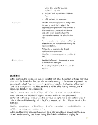 34
with a drive letter (for example,
c:WorkingDir).
• The path must not end with a backslash
"".
• UNC paths are not supported.
-cconfig_file Is the full path of the preprocess configuration
file; used to specify the location of the
preprocess configuration file when stored in a
different location. This parameter can be a
UNC path, or can reside locally on the
computer where you run the administration
tool.
The -c parameter is not required if no filtering
is needed, or if you do not want to modify the
maximum idle time.
Without the -c parameter, the default
preprocess configuration file,
DReplay.exe.preprocess.config, is
used.
-fstatus_interval Specifies the frequency (in seconds) at which
to display status messages.
If -f is not specified, the default interval is 30
seconds.
Examples
In this example, the preprocess stage is initiated with all of the default settings. The value
localhost indicates that the controller service is running on the same computer as the
administration tool. The input_trace_file parameter specifies the location of the input
trace data, c:mytrace.trc. Because there is no trace file filtering involved, the -c
parameter does have to be specified.
dreplay preprocess –m localhost -i c:mytrace.trc -d c:WorkingDir
In this example, the preprocess stage is initiated and a modified preprocess
configuration file is specified. Unlike the previous example, the -c parameter is used to
point to the modified configuration file, if you have stored it in a different location. For
example:
dreplay preprocess –m localhost -i c:mytrace.trc -d c:WorkingDir -c
c:DReplay.exe.preprocess.config
In the modified preprocess configuration file, a filter condition is added that filters out
system sessions during distributed replay. The filter is added by modifying the
 
