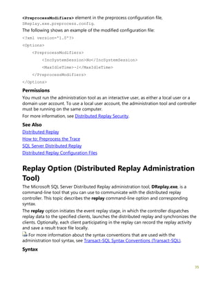 35
<PreprocessModifiers> element in the preprocess configuration file,
DReplay.exe.preprocess.config.
The following shows an example of the modified configuration file:
<?xml version='1.0'?>
<Options>
<PreprocessModifiers>
<IncSystemSession>No</IncSystemSession>
<MaxIdleTime>-1</MaxIdleTime>
</PreprocessModifiers>
</Options>
Permissions
You must run the administration tool as an interactive user, as either a local user or a
domain user account. To use a local user account, the administration tool and controller
must be running on the same computer.
For more information, see Distributed Replay Security.
See Also
Distributed Replay
How to: Preprocess the Trace
SQL Server Distributed Replay
Distributed Replay Configuration Files
Replay Option (Distributed Replay Administration
Tool)
The Microsoft SQL Server Distributed Replay administration tool, DReplay.exe, is a
command-line tool that you can use to communicate with the distributed replay
controller. This topic describes the replay command-line option and corresponding
syntax.
The replay option initiates the event replay stage, in which the controller dispatches
replay data to the specified clients, launches the distributed replay and synchronizes the
clients. Optionally, each client participating in the replay can record the replay activity
and save a result trace file locally.
For more information about the syntax conventions that are used with the
administration tool syntax, see Transact-SQL Syntax Conventions (Transact-SQL).
Syntax
 