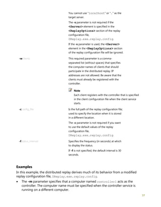 37
You cannot use "localhost" or "." as the
target server.
The -s parameter is not required if the
<Server> element is specified in the
<ReplayOptions> section of the replay
configuration file,
DReplay.exe.replay.config.
If the -s parameter is used, the <Server>
element in the <ReplayOptions> section
of the replay configuration file will be ignored.
-wclients This required parameter is a comma-
separated list (without spaces) that specifies
the computer names of clients that should
participate in the distributed replay. IP
addresses are not allowed. Be aware that the
clients must already be registered with the
controller.
Note
Each client registers with the controller that is specified
in the client configuration file when the client service
starts.
-cconfig_file Is the full path of the replay configuration file;
used to specify the location when it is stored
in a different location.
The -c parameter is not required if you want
to use the default values of the replay
configuration file,
DReplay.exe.replay.config.
-fstatus_interval Specifies the frequency (in seconds) at which
to display the status.
If -f is not specified, the default interval is 30
seconds.
Examples
In this example, the distributed replay derives much of its behavior from a modified
replay configuration file, DReplay.exe.replay.config.
• The -m parameter specifies that a computer named controller1 acts as the
controller. The computer name must be specified when the controller service is
running on a different computer.
 