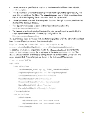 38
• The -d parameter specifies the location of the intermediate file on the controller,
c:WorkingDir.
• The -o parameter specifies that each specified client capture the replay activity and
save it to a result trace file. Note: The <ResultTrace> element in the configuration
file can be used to specify if row count and result set be recorded.
• The -w parameter specifies that computers client1 through client4 participate as
clients in the distributed replay.
• The -c parameter is used to point to the modified configuration file,
DReplay.exe.replay.config.
• The -s parameter is not required because the <Server> element is specified in the
<ReplayOptions> element of the replay configuration file,
DReplay.exe.replay.config.
The event replay stage is initiated with the following syntax, when the administration tool
is run from a different computer than the controller:
dreplay replay -m controller1 -d c:WorkingDir -o -w
client1,client2,client3,client4 -c c:DReplay.exe.replay.config
To specify a synchronous sequencing mode, the <SequencingMode> element of the
DReplay.exe.replay.config file is set equal to the value synchronization. The
<ResultTrace> section of the replay configuration file is modified to specify that row
count be recorded. These changes are shown in the following XML example:
<?xml version='1.0'?>
<Options>
<ReplayOptions>
<Server>server_namereplay_target_instance</Server>
<SequencingMode>synchronization</SequencingMode>
<ConnectTimeScale></ConnectTimeScale>
<ThinkTimeScale></ThinkTimeScale>
<HealthmonInterval>60</HealthmonInterval>
<QueryTimeout>3600</QueryTimeout>
<ThreadsPerClient></ThreadsPerClient>
</ReplayOptions>
<OutputOptions>
<ResultTrace>
<RecordRowCount>Yes</RecordRowCount>
<RecordResultSet>No</RecordResultSet>
</ResultTrace>
 