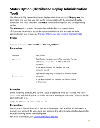 40
Status Option (Distributed Replay Administration
Tool)
The Microsoft SQL Server Distributed Replay administration tool, DReplay.exe, is a
command-line tool that you can use to communicate with the distributed replay
controller. This topic describes the status command-line option and corresponding
syntax.
The status option queries the controller and displays the current status.
For more information about the syntax conventions that are used with the
administration tool syntax, see Transact-SQL Syntax Conventions (Transact-SQL).
Syntax
dreplay status [-m controller] [-f status_interval]
Parameters
Parameter Description
-mcontroller Specifies the computer name of the controller. You can
use "localhost" or "." to refer to the local
computer.
If the -m parameter is not specified, the local
computer is used.
-
fstatus_interval
Specifies the frequency (in seconds) at which to display
the status.
If the -f parameter is not specified, the default interval
is 30 seconds.
Examples
In the following example, the current status is displayed every 60 seconds. The value
localhost indicates that the controller service is running on the same computer as the
administration tool.
dreplay status –m localhost -f 60
Permissions
You must run the administration tool as an interactive user, as either a local user or a
domain user account. To use a local user account, the administration tool and controller
must be running on the same computer.
For more information, see Distributed Replay Security.
 