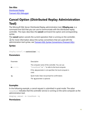 41
See Also
Distributed Replay
Transact-SQL Debugger
Cancel Option (Distributed Replay Administration
Tool)
The Microsoft SQL Server Distributed Replay administration tool, DReplay.exe, is a
command-line tool that you can use to communicate with the distributed replay
controller. This topic describes the cancel command-line option and corresponding
syntax.
The cancel option cancels the current operation that is running on the controller.
For more information about the syntax conventions that are used with the
administration tool syntax, see Transact-SQL Syntax Conventions (Transact-SQL).
Syntax
dreplay cancel [-m controller] [-q]
Parameters
Parameter Description
-
mcontroller
The computer name of the controller. You can use
"localhost" or "." to refer to the local computer.
If the -m parameter is not specified, the local computer is
used.
-q Quiet mode. Does not prompt for confirmation.
The -q parameter is optional.
Examples
In the following example, a cancel request is submitted in quiet mode. The value
localhost indicates that the controller service is running on the same computer as the
administration tool.
dreplay cancel –m localhost -q
Permissions
 