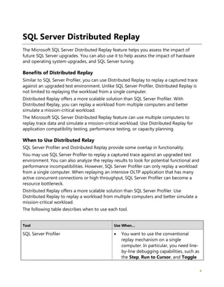 4
SQL Server Distributed Replay
The Microsoft SQL Server Distributed Replay feature helps you assess the impact of
future SQL Server upgrades. You can also use it to help assess the impact of hardware
and operating system upgrades, and SQL Server tuning.
Benefits of Distributed Replay
Similar to SQL Server Profiler, you can use Distributed Replay to replay a captured trace
against an upgraded test environment. Unlike SQL Server Profiler, Distributed Replay is
not limited to replaying the workload from a single computer.
Distributed Replay offers a more scalable solution than SQL Server Profiler. With
Distributed Replay, you can replay a workload from multiple computers and better
simulate a mission-critical workload.
The Microsoft SQL Server Distributed Replay feature can use multiple computers to
replay trace data and simulate a mission-critical workload. Use Distributed Replay for
application compatibility testing, performance testing, or capacity planning.
When to Use Distributed Relay
SQL Server Profiler and Distributed Replay provide some overlap in functionality.
You may use SQL Server Profiler to replay a captured trace against an upgraded test
environment. You can also analyze the replay results to look for potential functional and
performance incompatibilities. However, SQL Server Profiler can only replay a workload
from a single computer. When replaying an intensive OLTP application that has many
active concurrent connections or high throughput, SQL Server Profiler can become a
resource bottleneck.
Distributed Replay offers a more scalable solution than SQL Server Profiler. Use
Distributed Replay to replay a workload from multiple computers and better simulate a
mission-critical workload.
The following table describes when to use each tool.
Tool Use When…
SQL Server Profiler • You want to use the conventional
replay mechanism on a single
computer. In particular, you need line-
by-line debugging capabilities, such as
the Step, Run to Cursor, and Toggle
 