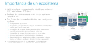 • La tecnología de contenedores ha existido por un tiempo
(LXC, Solaris Zones, BSD Jails)
• Analogía: los contenedors de envío no son solamente
cajas de acero
• Con Docker, los contenedors del nivel bajo consiguen lo
siguiente:
• Componentes reutilizables
• Capacidad para ejecutar en cualquier servidor Linux de hoy: física,
virtual, VM, Cloud, Open, ++ +
• Capacidad de moverse entre cualquiera de los anteriores en
cuestión de segundos-sin modificación o demora
• Capacidad de compartir componentes en contenedor
• Entorno autónomo — sin dependencia del infierno
• Herramientas para la forma en que los contenedores trabajan
juntos: vinculación, anidación, descubrimiento, orquestación
• "contenedorización" es realmente "Dockerization"
Importancia de un ecosistema
 