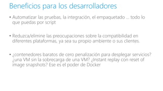 • Automatizar las pruebas, la integración, el empaquetado ... todo lo
que puedas por script
• Reduzca/elimine las preocupaciones sobre la compatibilidad en
diferentes plataformas, ya sea su propio ambiente o sus clientes.
• ¿contenedores baratos de cero penalización para desplegar servicios?
¿una VM sin la sobrecarga de una VM? ¿Instant replay con reset of
image snapshots? Ese es el poder de Docker
Beneficios para los desarrolladores
 