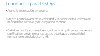 • Apoya la segregación de deberes
• Mejora significativamente la velocidad y fiabilidad de los sistemas de
implantación continua y de integración continua
• Debido a que los contenedores son ligeros, simplifican los problemas
significativos de performance, costos, despliegue y portabilidad
normalmente asociados con VMS.
Importancia para DevOps
 