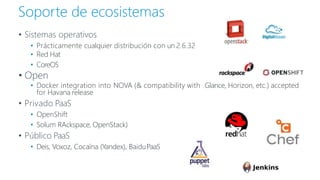 • Sistemas operativos
• Prácticamente cualquier distribución con un 2.6.32
• Red Hat
• CoreOS
• Open
• Docker integration into NOVA (& compatibility with Glance, Horizon, etc.) accepted
for Havana release
• Privado PaaS
• OpenShift
• Solum RAckspace, OpenStack)
• Público PaaS
• Deis, Voxoz, Cocaína (Yandex), BaiduPaaS
Soporte de ecosistemas
 