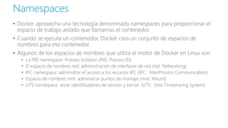 • Docker aprovecha una tecnología denominada namespaces para proporcionar el
espacio de trabajo aislado que llamamos el contenedor.
• Cuando se ejecuta un contenedor, Docker crea un conjunto de espacios de
nombres para ese contenedor.
• Algunos de los espacios de nombres que utiliza el motor de Docker en Linux son:
• La PID namespace: Process Isolation (PID: Process ID).
• El espacio de nombres red: administración de interfaces de red (net: Networking).
• IPC namespace: administrar el acceso a los recursos IPC (IPC: InterProcess Communication).
• Espacio de nombres mnt: administrar puntos de montaje (mnt: Mount).
• UTS namespace: aislar identificadores de versión y kernel. (UTS: Unix Timesharing System)
Namespaces
 