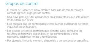 • El motor de Docker en Linux también hace uso de otra tecnología
llamada cgroups o grupos de control.
• Una clave para ejecutar aplicaciones en aislamiento es que sólo utilicen
los recursos que desee.
• Esto asegura que los contenedores sean buenos ciudadanos de varios
inquilinos en un huésped.
• Los grupos de control permiten que el motor Dock comparta los
recursos de hardware disponibles en los contenedores y, si es
necesario, establecer límites y restricciones.
• Por ejemplo, limitar la memoria disponible a un contenedor específico.
Grupos de control
 