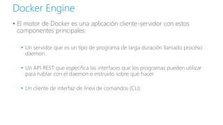 • El motor de Docker es una aplicación cliente-servidor con estos
componentes principales:
• Un servidor que es un tipo de programa de larga duración llamado proceso
daemon.
• Un API REST que especifica las interfaces que los programas pueden utilizar
para hablar con el daemon e instruirlo sobre qué hacer.
• Un cliente de interfaz de línea de comandos (CLI).
Docker Engine
 