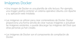 • Una imagen de Docker es una plantilla de sólo lectura. Por ejemplo,
una imagen podría contener un sistema operativo Ubuntu con Apache
y su aplicación web instalada.
• Las imágenes se utilizan para crear contenedores de Docker. Docker
proporciona una forma sencilla de crear nuevas imágenes o actualizar
las imágenes existentes, o puede descargar las imágenes del Dock que
otras personas ya han creado.
• Las imágenes de Docker son el componente de compilación de
Docker.
Imágenes Docker
 