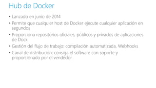 • Lanzado en junio de 2014
• Permite que cualquier host de Docker ejecute cualquier aplicación en
segundos
• Proporciona repositorios oficiales, públicos y privados de aplicaciones
de Dock
• Gestión del flujo de trabajo: compilación automatizada, Webhooks
• Canal de distribución: consiga el software con soporte y
proporcionado por el vendedor
Hub de Docker
 