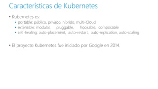 • Kubernetes es:
• portable: público, privado, híbrido, multi-Cloud
• extensible: modular, pluggable, hookable, composable
• self-healing: auto-placement, auto-restart, auto-replication, auto-scaling
• El proyecto Kubernetes fue iniciado por Google en 2014.
Características de Kubernetes
 