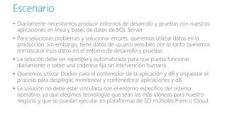 • Diariamente necesitamos producir entornos de desarrollo y pruebas con nuestras
aplicaciones en línea y bases de datos de SQL Server.
• Para solucionar problemas y solucionar errores, queremos utilizar datos en la
producción. Sin embargo, tiene datos de usuario sensibles por lo tanto queremos
enmascarar esos datos en el entorno de desarrollo y pruebas.
• La solución debe ser repetible y automatizada para que pueda funcionar
diariamente o sobre una cadencia fija sin intervención humana.
• Queremos utilizar Docker para el contenedor de la aplicación y dB y orquestar el
proceso para desplegar, monitorear y contenedorar aplicaciones y dB.
• La solución no debe estar vinculada con el entorno específico del sistema
operativo, ya que elegimos tecnologías que sean las más idóneas para nuestro
negocio y que se puedan ejecutar en plataformas de SO múltiples,Prem o Cloud.
Escenario
 