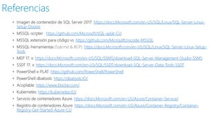 • Imagen de contenedor de SQL Server 2017: https://docs.Microsoft.com/en-US/SQL/Linux/SQL-Server-Linux-
Setup-Docker
• MSSQL-scrpter : https://github.com/Microsoft/SQL-xplat-CLI
• MSSQL extensión para código vs: https://github.com/Microsoft/vscode-MSSQL
• MSSQL-herramientas (Sqlcmd & BCP): https://docs.Microsoft.com/en-US/SQL/Linux/SQL-Server-Linux-Setup-
Tools
• MEP 17. x: https://docs.Microsoft.com/en-US/SQL/SSMS/download-SQL-Server-Management-Studio-SSMS
• SSDT 17. x: https://docs.Microsoft.com/en-US/SQL/SSDT/download-SQL-Server-Data-Tools-SSDT
• PowerShell x-PLAT: https://github.com/PowerShell/PowerShell
• PowerShell dbatools: https://dbatools.IO/
• Acoplable: https://www.Docker.com/
• Kubernetes: https://kubernetes.IO/
• Servicio de contenedores Azure: https://docs.Microsoft.com/en-US/Azure/Container-Service/
• Registro de contenedores Azure: https://docs.Microsoft.com/en-US/Azure/Container-Registry/Container-
Registry-Get-Started-Azure-CLI
Referencias
 