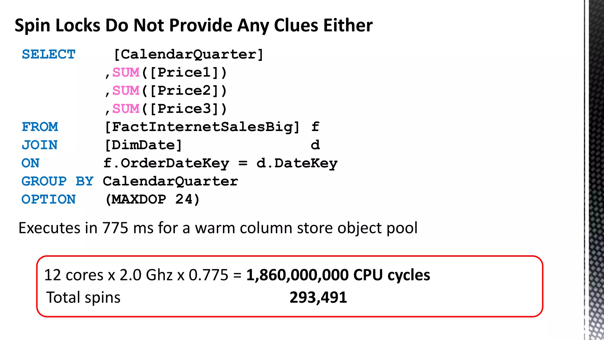 Spin Locks Do Not Provide Any Clues Either Executes in 775 ms for a warm column store object pool 12 cores x 2.0 Ghz x 0.775 = 1,860,000,000 CPU cycles Total spins 293,491 SELECT [CalendarQuarter] ,SUM([Price1]) ,SUM([Price2]) ,SUM([Price3]) FROM [FactInternetSalesBig] f JOIN [DimDate] d ON f.OrderDateKey = d.DateKey GROUP BY CalendarQuarter OPTION (MAXDOP 24) 