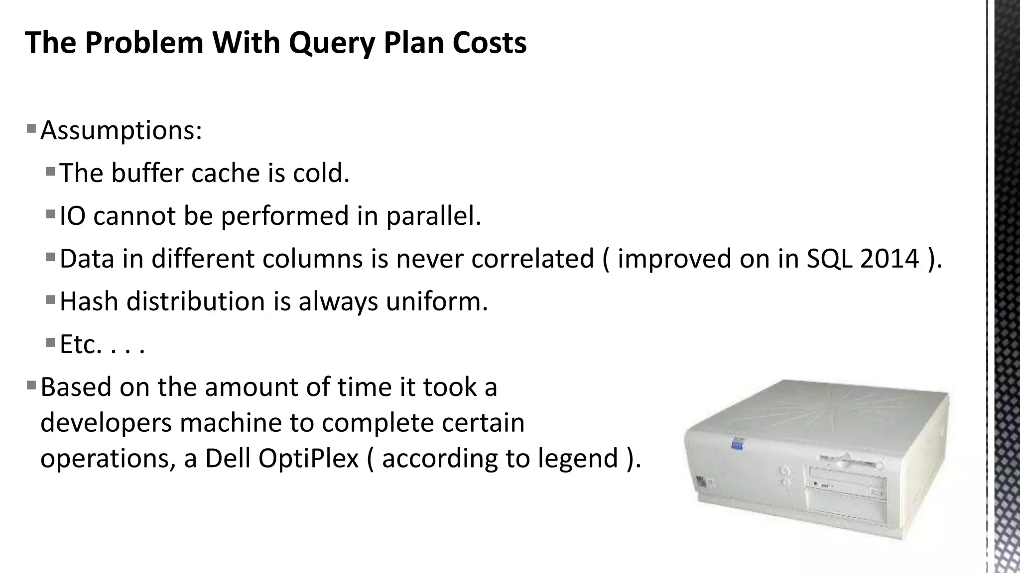 The Problem With Query Plan Costs Assumptions: The buffer cache is cold. IO cannot be performed in parallel. Data in different columns is never correlated ( improved on in SQL 2014 ). Hash distribution is always uniform. Etc. . . . Based on the amount of time it took a developers machine to complete certain operations, a Dell OptiPlex ( according to legend ). 