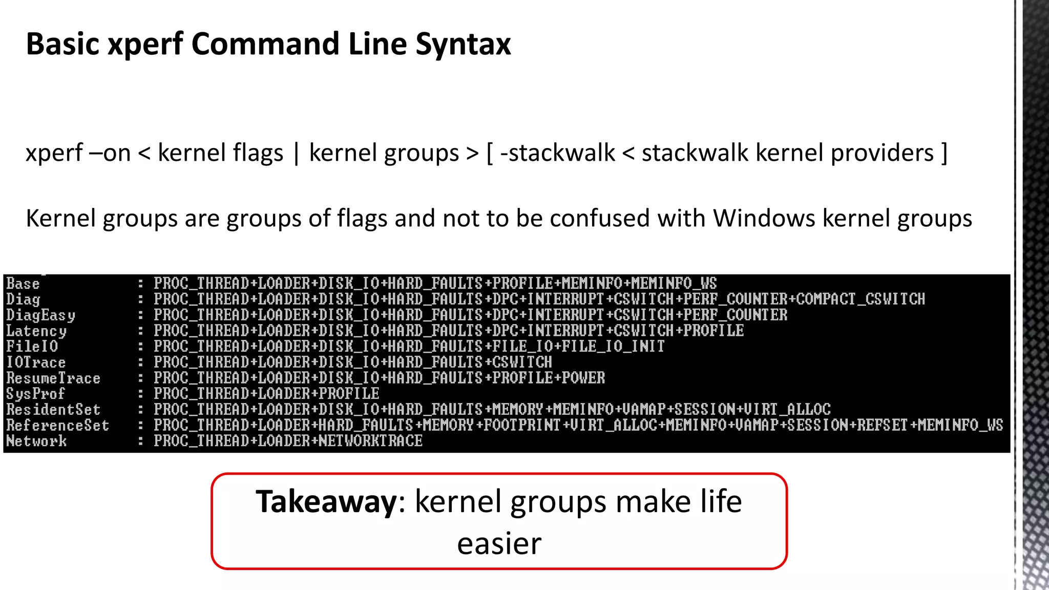 Basic xperf Command Line Syntax xperf –on < kernel flags | kernel groups > [ -stackwalk < stackwalk kernel providers ] Kernel groups are groups of flags and not to be confused with Windows kernel groups Takeaway: kernel groups make life easier 