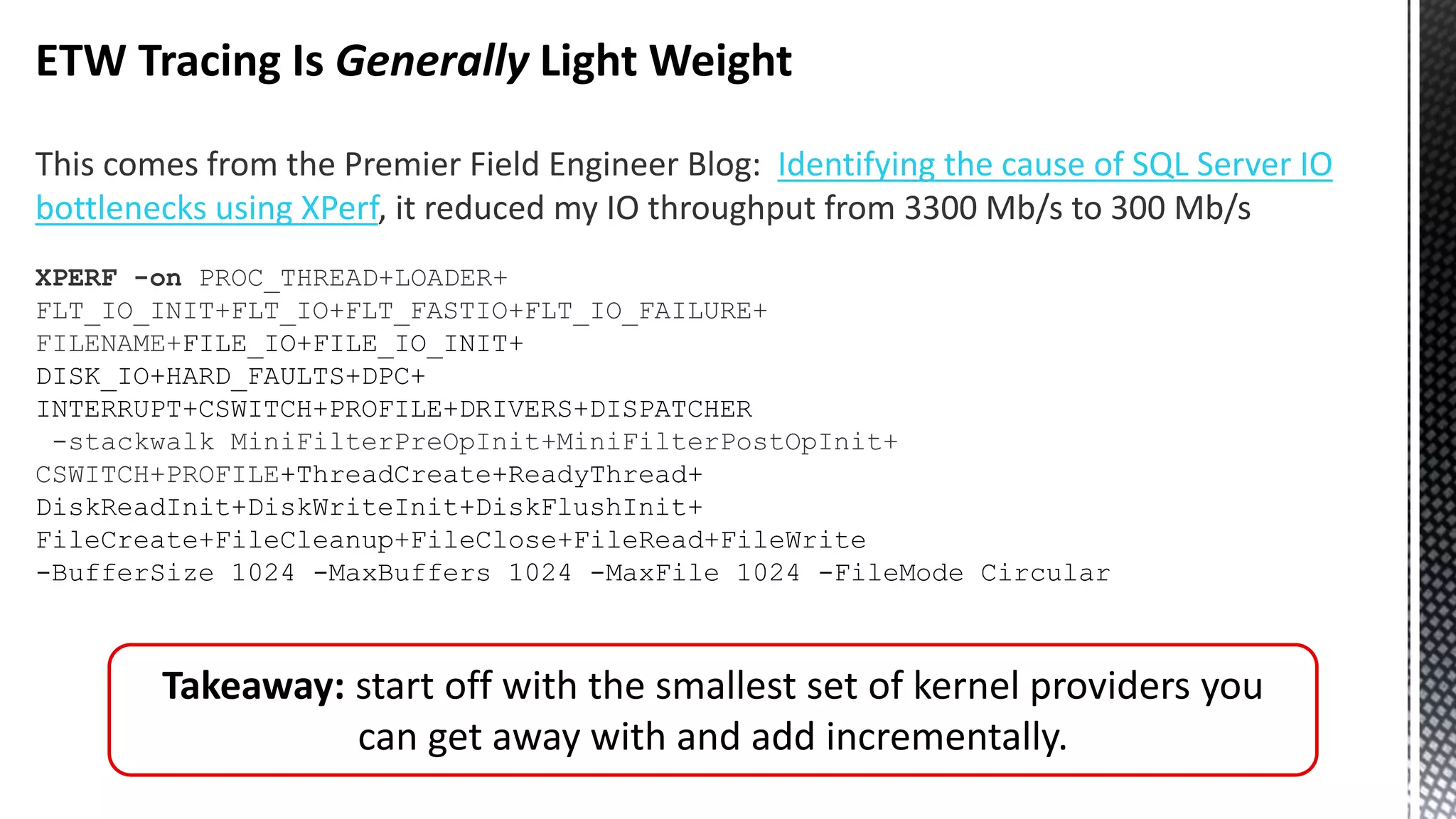 ETW Tracing Is Generally Light Weight This comes from the Premier Field Engineer Blog: Identifying the cause of SQL Server IO bottlenecks using XPerf, it reduced my IO throughput from 3300 Mb/s to 300 Mb/s XPERF -on PROC_THREAD+LOADER+ FLT_IO_INIT+FLT_IO+FLT_FASTIO+FLT_IO_FAILURE+ FILENAME+FILE_IO+FILE_IO_INIT+ DISK_IO+HARD_FAULTS+DPC+ INTERRUPT+CSWITCH+PROFILE+DRIVERS+DISPATCHER -stackwalk MiniFilterPreOpInit+MiniFilterPostOpInit+ CSWITCH+PROFILE+ThreadCreate+ReadyThread+ DiskReadInit+DiskWriteInit+DiskFlushInit+ FileCreate+FileCleanup+FileClose+FileRead+FileWrite -BufferSize 1024 -MaxBuffers 1024 -MaxFile 1024 -FileMode Circular Takeaway: start off with the smallest set of kernel providers you can get away with and add incrementally. 