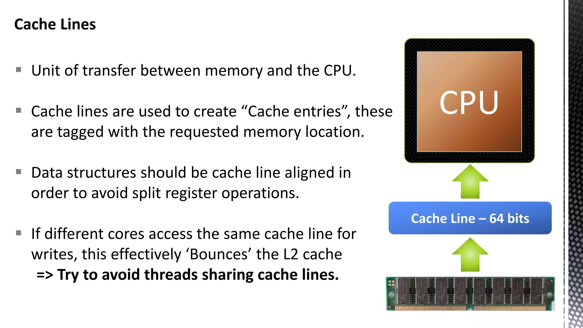 Cache Lines  Unit of transfer between memory and the CPU.  Cache lines are used to create “Cache entries”, these are tagged with the requested memory location.  Data structures should be cache line aligned in order to avoid split register operations.  If different cores access the same cache line for writes, this effectively ‘Bounces’ the L2 cache => Try to avoid threads sharing cache lines. CPU Cache Line – 64 bits 