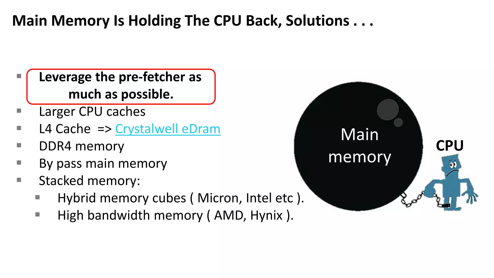  Leverage the pre-fetcher as much as possible.  Larger CPU caches  L4 Cache => Crystalwell eDram  DDR4 memory  By pass main memory  Stacked memory:  Hybrid memory cubes ( Micron, Intel etc ).  High bandwidth memory ( AMD, Hynix ). Main Memory Is Holding The CPU Back, Solutions . . . Main memory CPU 