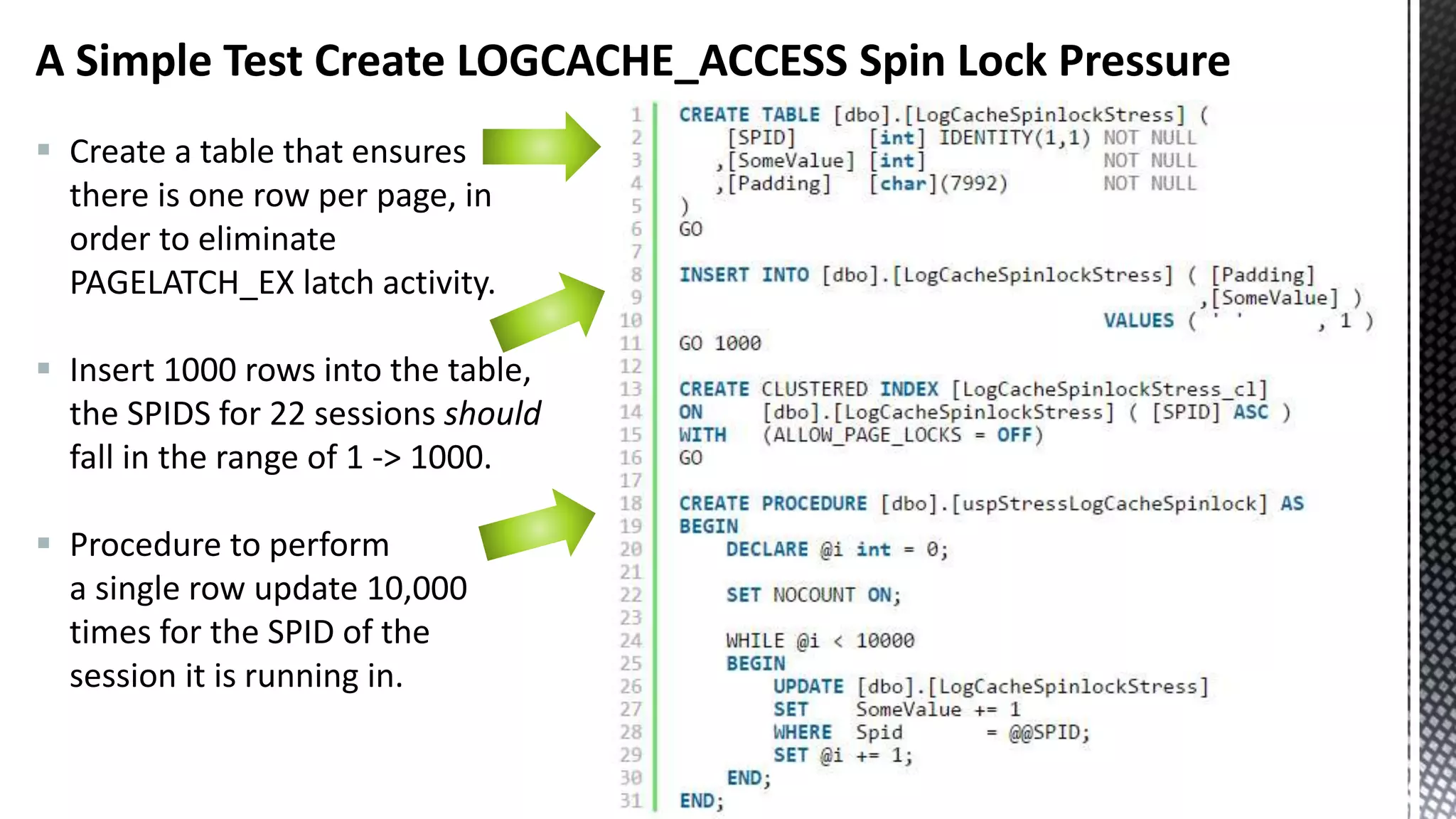 A Simple Test Create LOGCACHE_ACCESS Spin Lock Pressure  Create a table that ensures there is one row per page, in order to eliminate PAGELATCH_EX latch activity.  Insert 1000 rows into the table, the SPIDS for 22 sessions should fall in the range of 1 -> 1000.  Procedure to perform a single row update 10,000 times for the SPID of the session it is running in. 